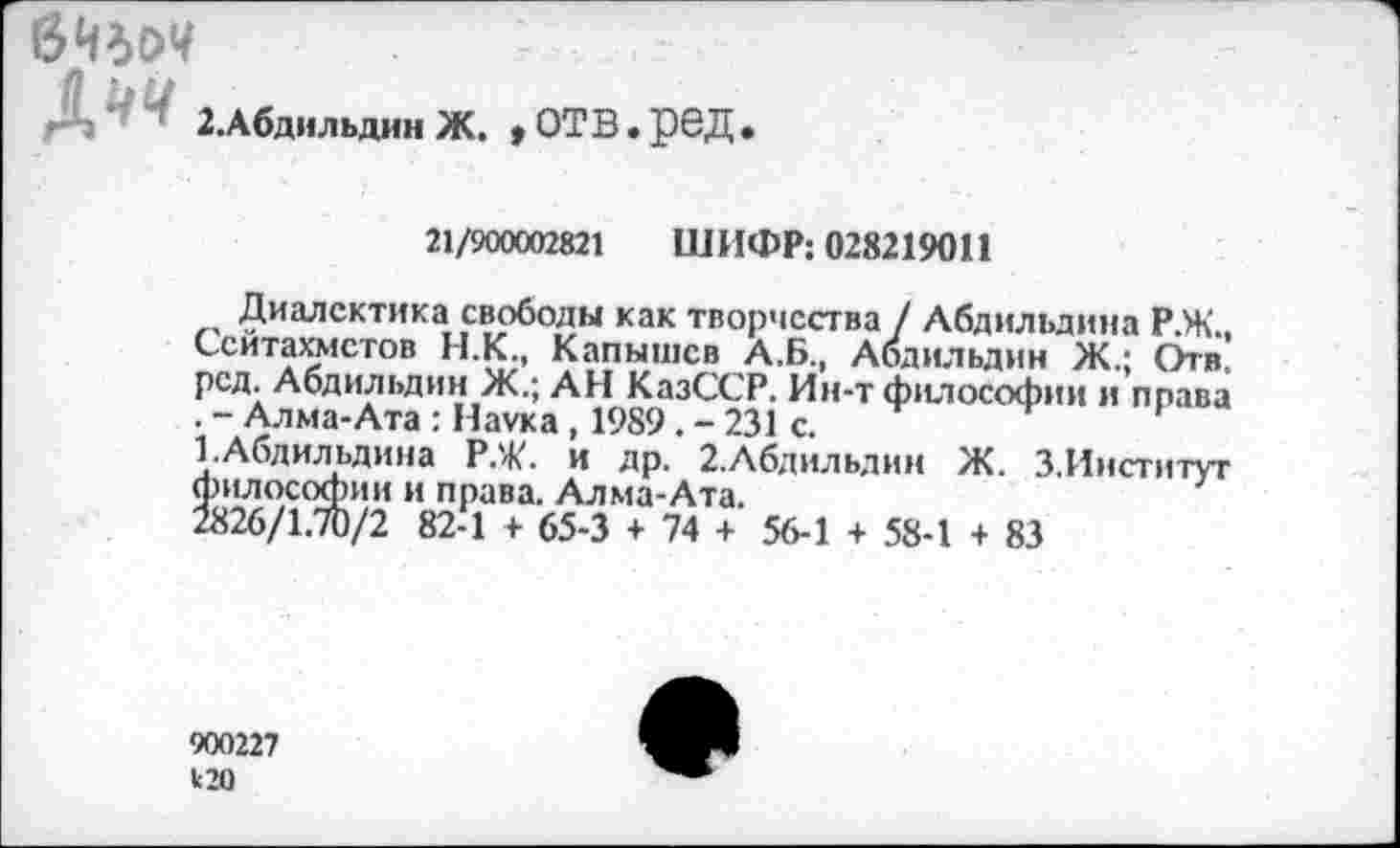 ﻿
2.Абдильдин Ж.
»отв.ред.
21/900002821 ШИФР: 028219011
Диалектика свободы как творчества / Абдильдина Р.Ж.. Сситахмстов Н.К., Капышев А.Б., Абдильдин Ж.; Отв. рсд. Абдильдин Ж.; АН КазССР. Ин-т философии и права .-Алма-Ата: Наука, 1989.-231 с.
ГАбдильдина Р.Ж. и др. 2.Абдильдин Ж. З.Ииститут философии и права. Алма-Ата.
2826/1.70/2 82-1 + 65-3 + 74 + 56-1 + 58-1 + 83
900227
120